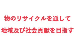 物のリサイクルを通して、地域及び社会貢献を目指す。